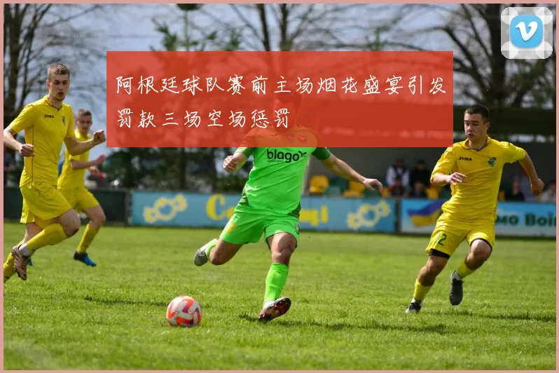 阿根廷球队赛前主场烟花盛宴引发罚款三场空场惩罚