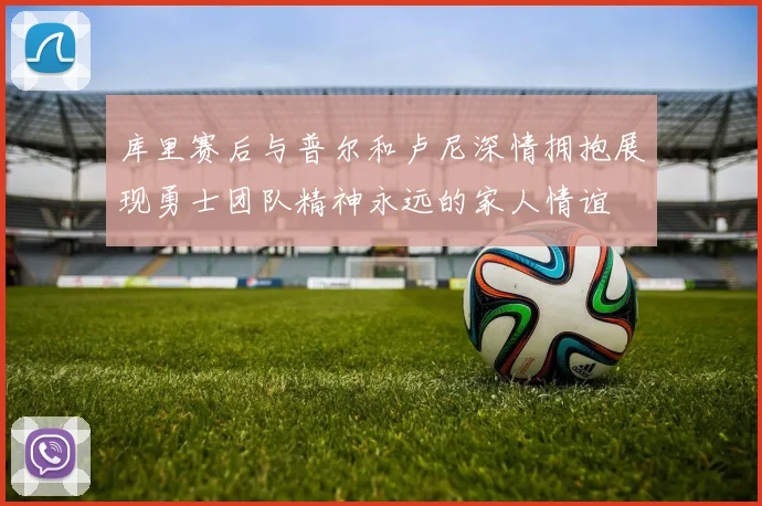 库里赛后与普尔和卢尼深情拥抱展现勇士团队精神永远的家人情谊