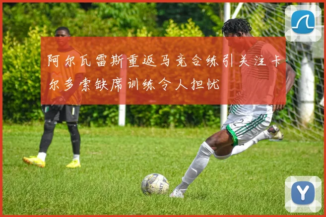 阿尔瓦雷斯重返马竞合练引关注卡尔多索缺席训练令人担忧