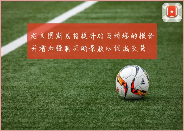 尤文图斯或将提升对马特塔的报价并增加强制买断条款以促成交易