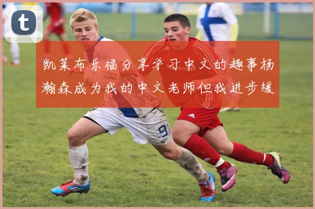 凯莱布乐福分享学习中文的趣事杨瀚森成为我的中文老师但我进步缓慢