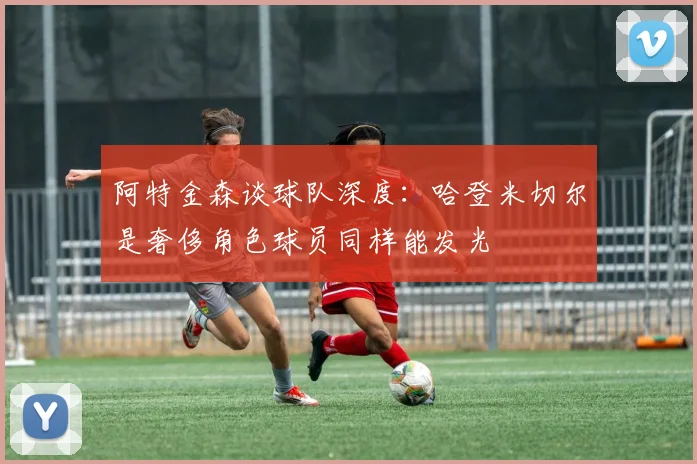 阿特金森谈球队深度：哈登米切尔是奢侈角色球员同样能发光