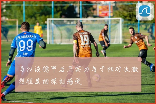 马拉谈德甲后卫实力与于帕对决激烈程度的深刻感受