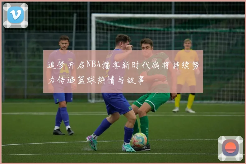 追梦开启NBA播客新时代我将持续努力传递篮球热情与故事
