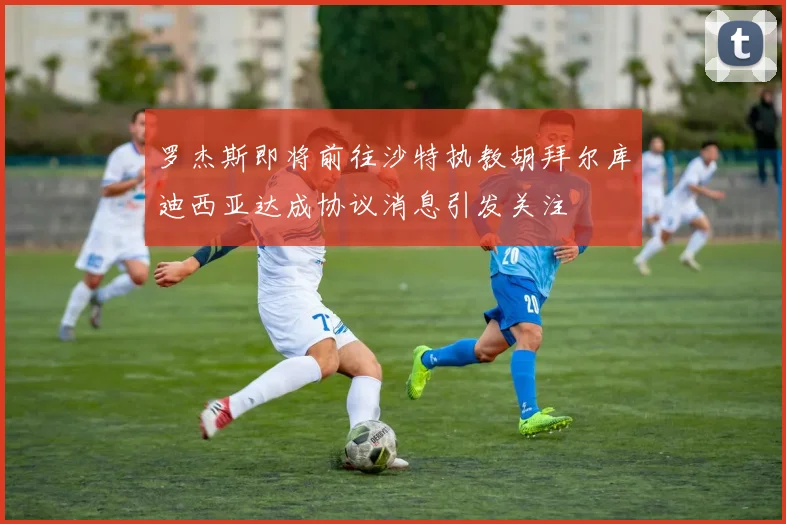 罗杰斯即将前往沙特执教胡拜尔库迪西亚达成协议消息引发关注
