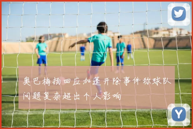 奥巴梅扬回应加蓬开除事件称球队问题复杂超出个人影响