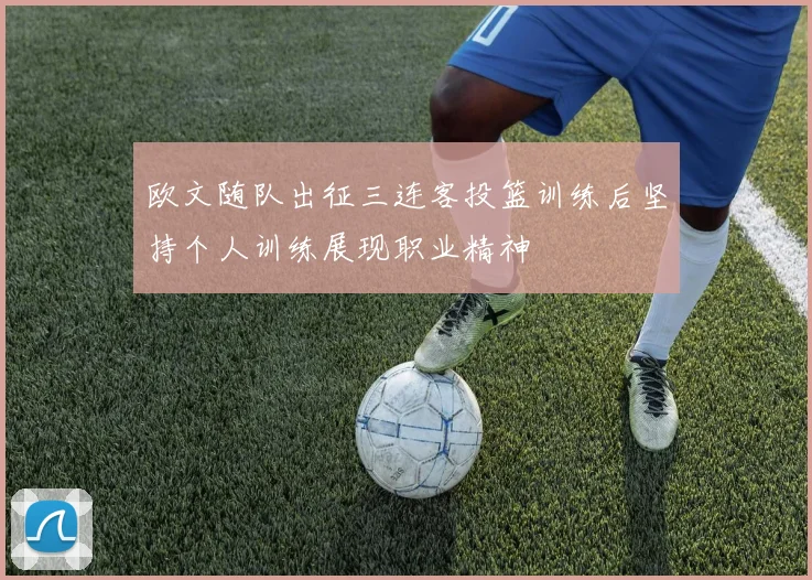 欧文随队出征三连客投篮训练后坚持个人训练展现职业精神