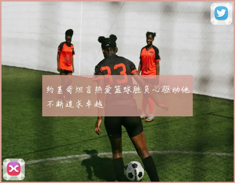 约基奇坦言热爱篮球胜负心驱动他不断追求卓越