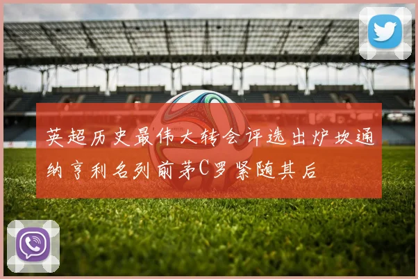 英超历史最伟大转会评选出炉坎通纳亨利名列前茅C罗紧随其后