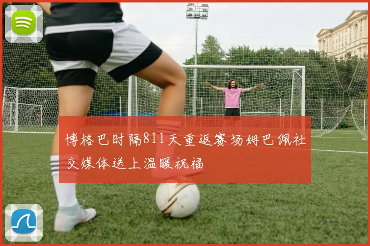 博格巴时隔811天重返赛场姆巴佩社交媒体送上温暖祝福