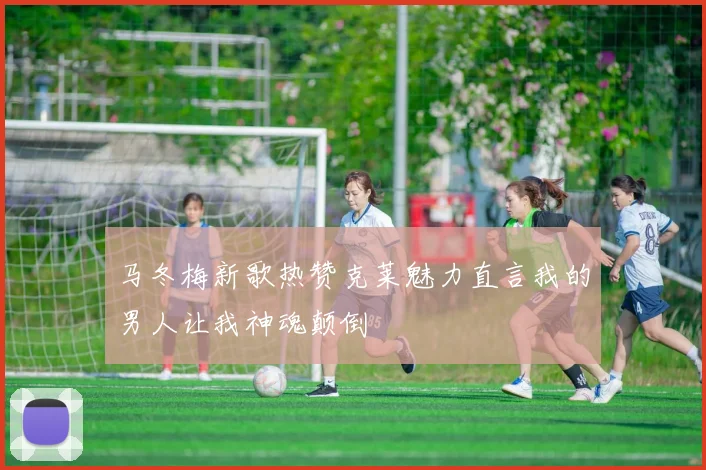 马冬梅新歌热赞克莱魅力直言我的男人让我神魂颠倒