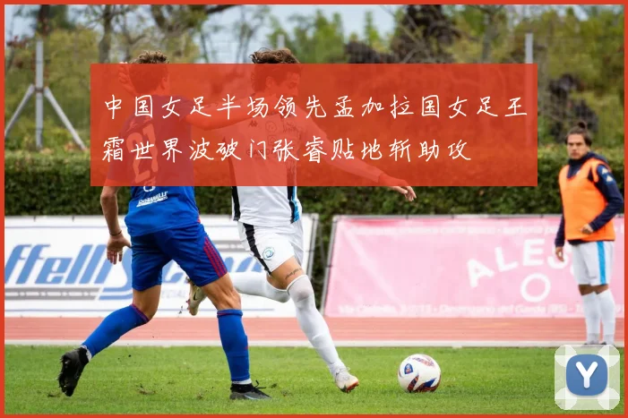 中国女足半场领先孟加拉国女足王霜世界波破门张睿贴地斩助攻