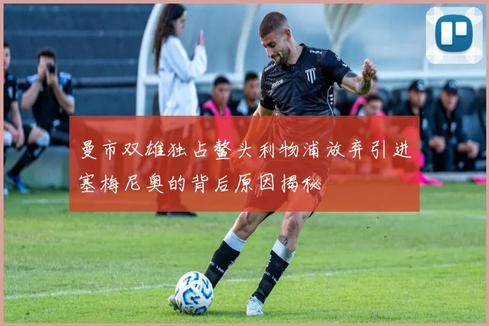 曼市双雄独占鳌头利物浦放弃引进塞梅尼奥的背后原因揭秘