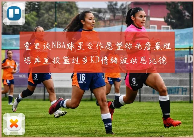 霍里谈NBA球星合作愿望称老詹最理想库里投篮过多KD情绪波动恩比德伤病困扰
