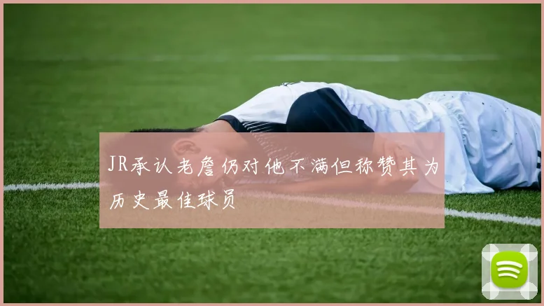 JR承认老詹仍对他不满但称赞其为历史最佳球员