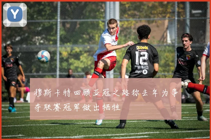穆斯卡特回顾亚冠之路称去年为争夺联赛冠军做出牺牲