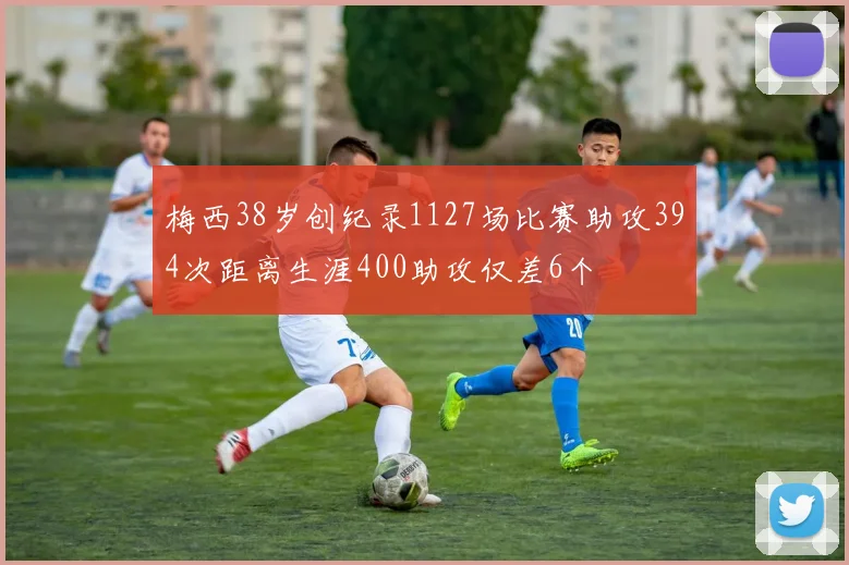 梅西38岁创纪录1127场比赛助攻394次距离生涯400助攻仅差6个