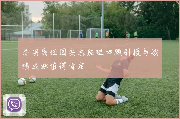 李明离任国安总经理回顾引援与战绩成就值得肯定