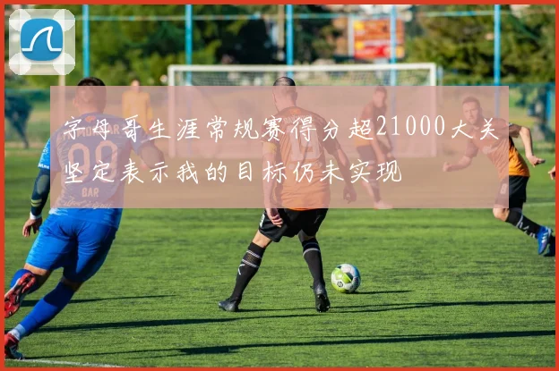 字母哥生涯常规赛得分超21000大关坚定表示我的目标仍未实现