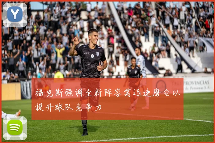 福克斯强调全新阵容需迅速磨合以提升球队竞争力