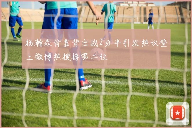 杨瀚森背靠背出战2分半引发热议登上微博热搜榜第二位