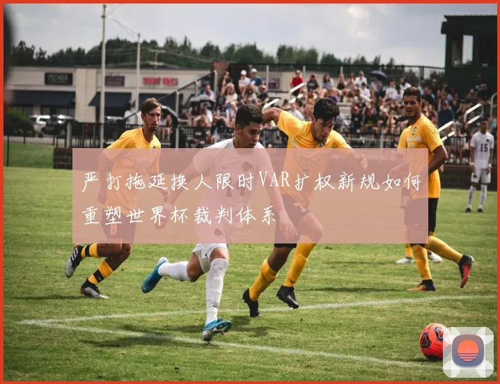 严打拖延换人限时VAR扩权新规如何重塑世界杯裁判体系