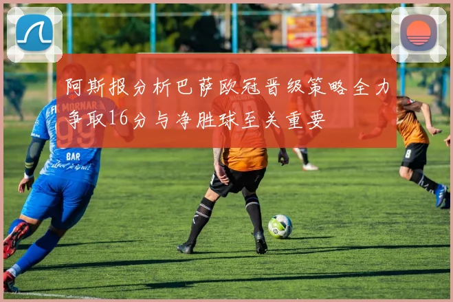 阿斯报分析巴萨欧冠晋级策略全力争取16分与净胜球至关重要