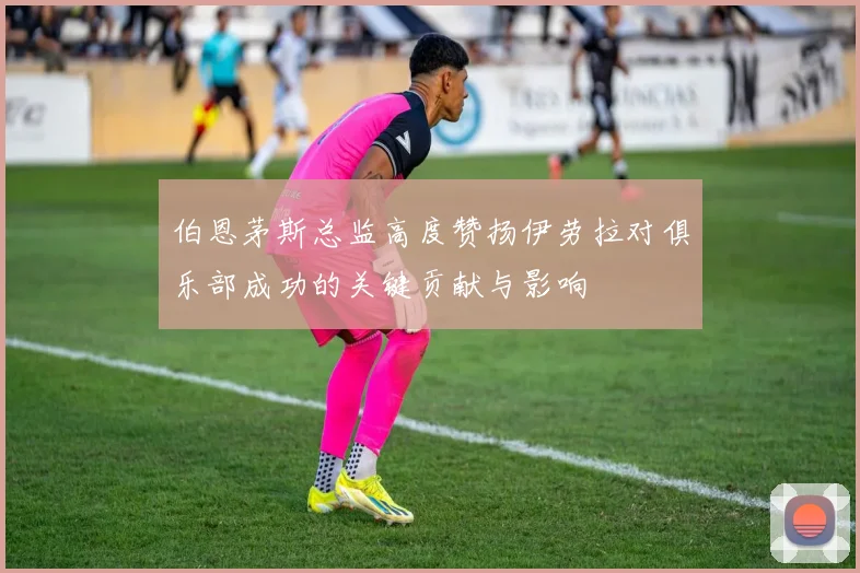 伯恩茅斯总监高度赞扬伊劳拉对俱乐部成功的关键贡献与影响