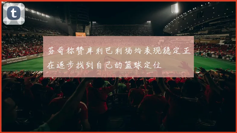 芬奇称赞库利巴利场均表现稳定正在逐步找到自己的篮球定位