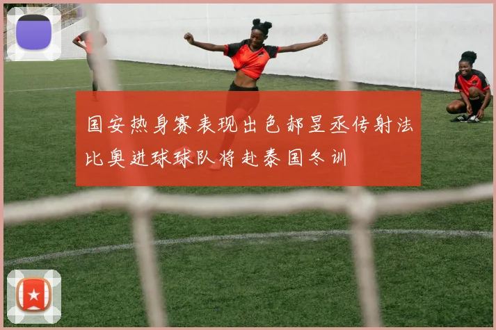 国安热身赛表现出色郝昱丞传射法比奥进球球队将赴泰国冬训
