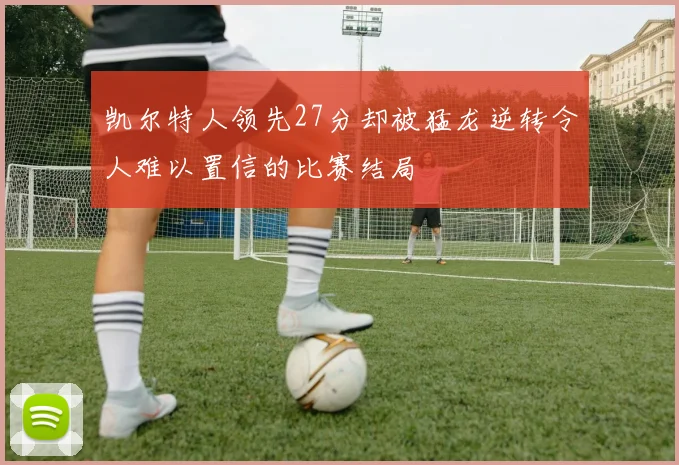 凯尔特人领先27分却被猛龙逆转令人难以置信的比赛结局