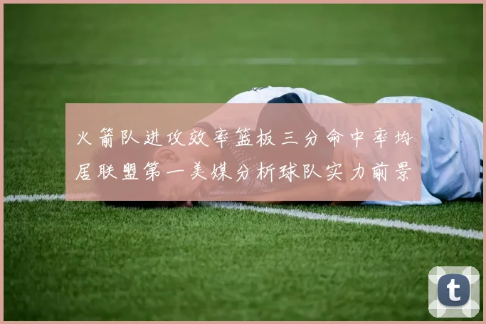 火箭队进攻效率篮板三分命中率均居联盟第一美媒分析球队实力前景