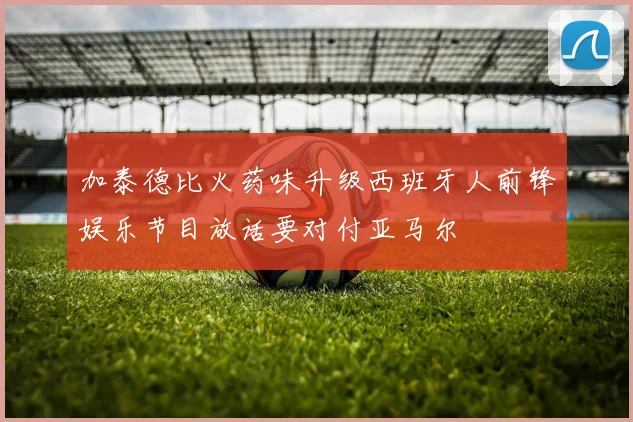 加泰德比火药味升级西班牙人前锋娱乐节目放话要对付亚马尔