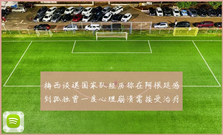 梅西谈退国家队经历称在阿根廷感到孤独曾一度心理崩溃需接受治疗