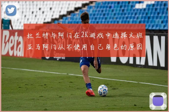 杜兰特与阿门在2K游戏中选择文班亚马阿门从不使用自己角色的原因揭秘