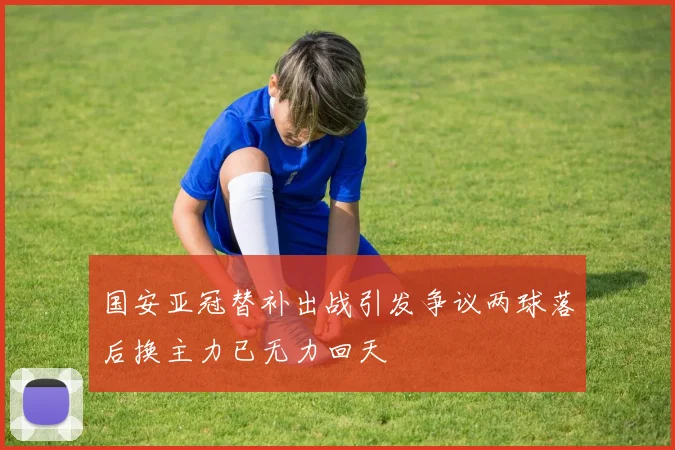 国安亚冠替补出战引发争议两球落后换主力已无力回天