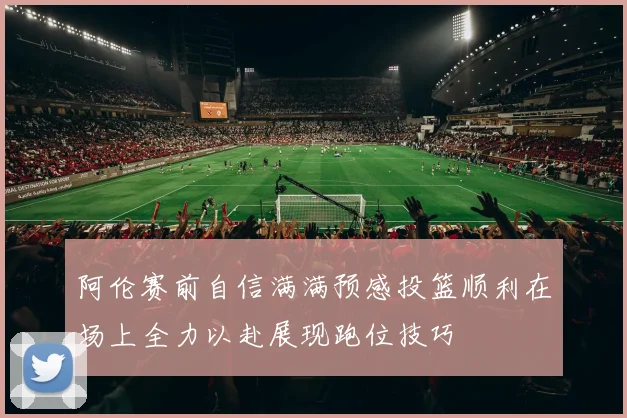 阿伦赛前自信满满预感投篮顺利在场上全力以赴展现跑位技巧