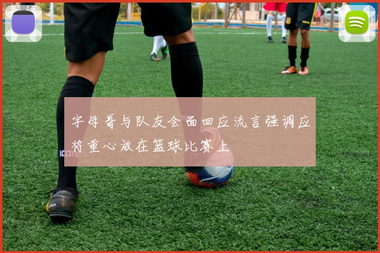 字母哥与队友会面回应流言强调应将重心放在篮球比赛上