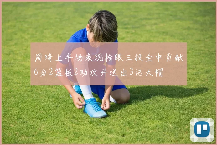 周琦上半场表现抢眼三投全中贡献6分2篮板2助攻并送出3记大帽