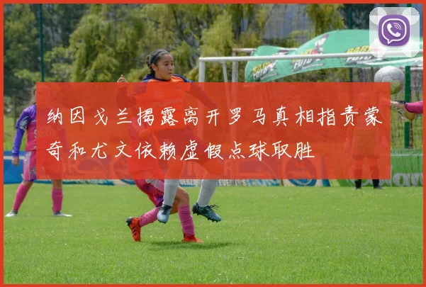 纳因戈兰揭露离开罗马真相指责蒙奇和尤文依赖虚假点球取胜