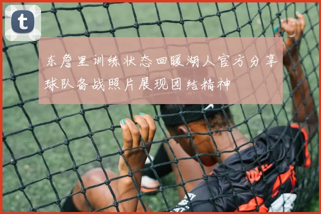 东詹里训练状态回暖湖人官方分享球队备战照片展现团结精神