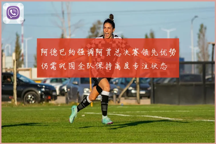 阿德巴约强调阿贾总决赛领先优势仍需巩固全队保持高度专注状态